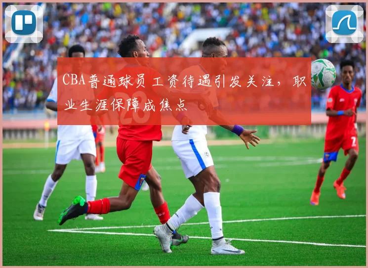 CBA普通球员工资待遇引发关注，职业生涯保障成焦点