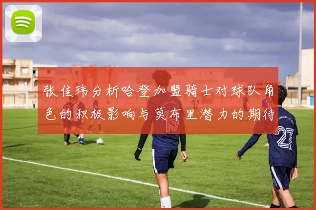 张佳玮分析哈登加盟骑士对球队角色的积极影响与莫布里潜力的期待