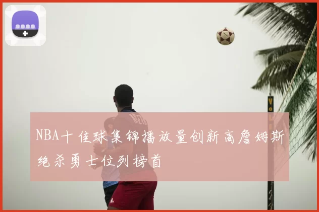 NBA十佳球集锦播放量创新高詹姆斯绝杀勇士位列榜首