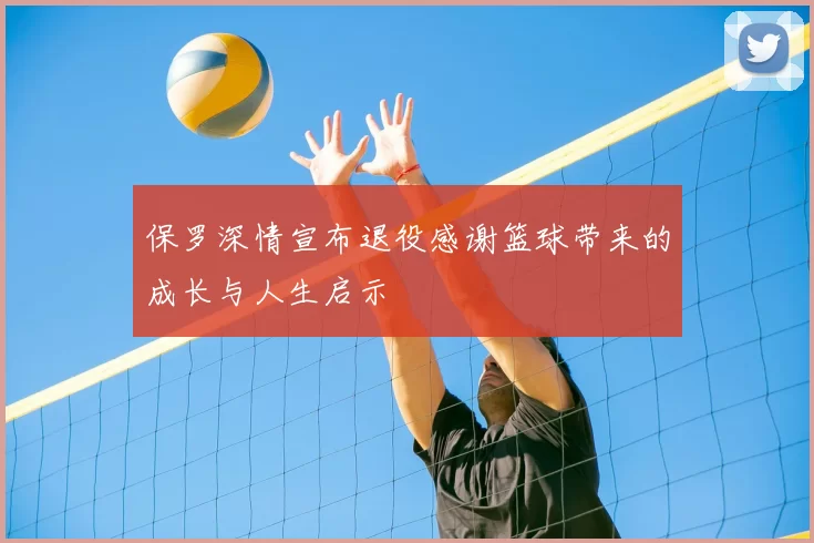 保罗深情宣布退役感谢篮球带来的成长与人生启示