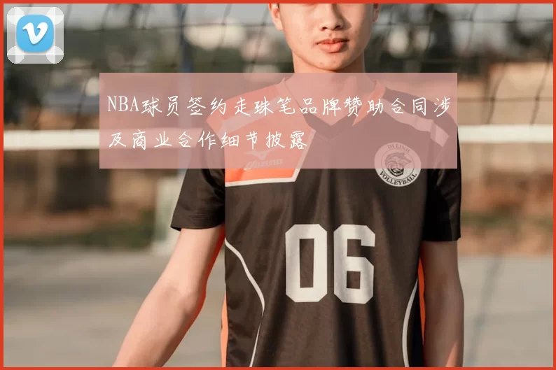 NBA球员签约走珠笔品牌赞助合同涉及商业合作细节披露