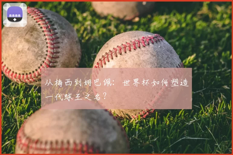 从梅西到姆巴佩：世界杯如何塑造一代球王之名？