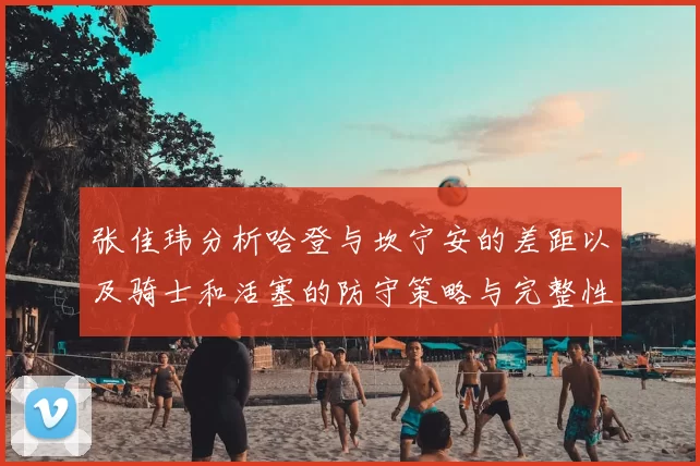 张佳玮分析哈登与坎宁安的差距以及骑士和活塞的防守策略与完整性