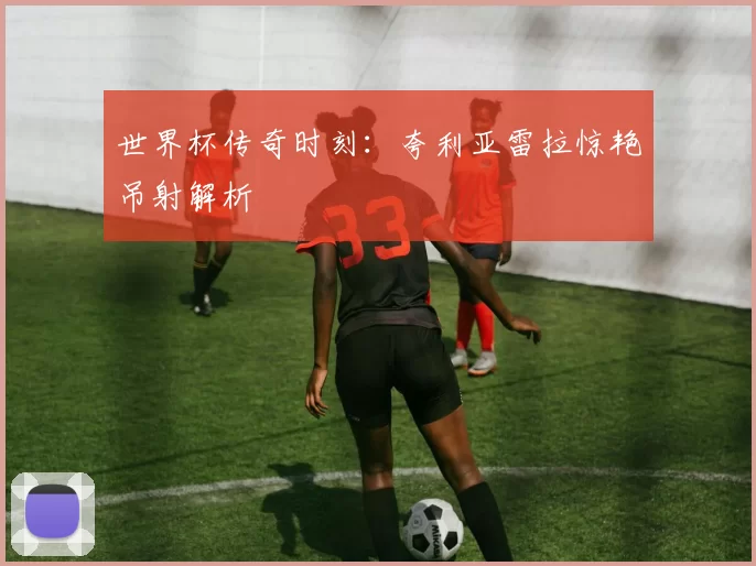 世界杯传奇时刻：夸利亚雷拉惊艳吊射解析