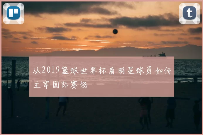 从2019篮球世界杯看明星球员如何主宰国际赛场