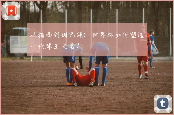 从梅西到姆巴佩：世界杯如何塑造一代球王之名？
