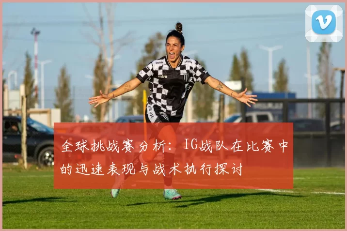 全球挑战赛分析:IG战队在比赛中的迅速表现与战术执行探讨