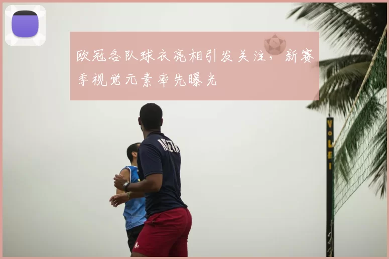 欧冠各队球衣亮相引发关注，新赛季视觉元素率先曝光