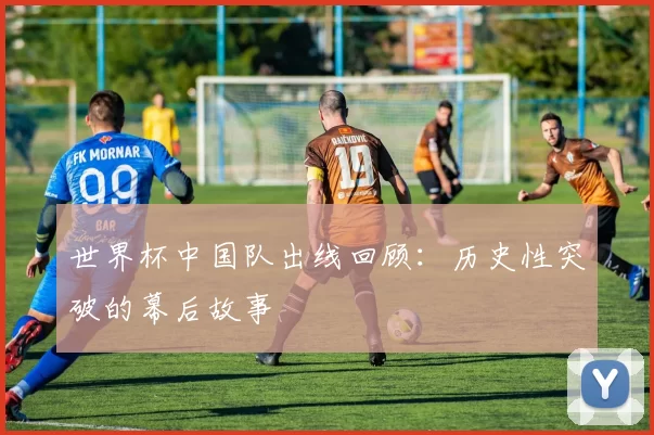 世界杯中国队出线回顾：历史性突破的幕后故事