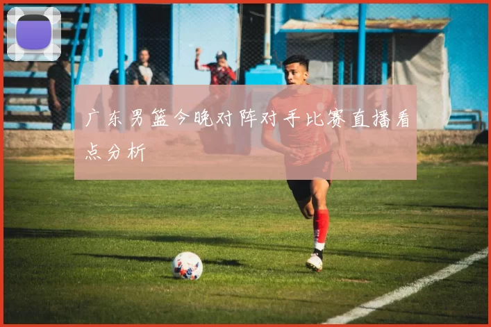 广东男篮今晚对阵对手比赛直播看点分析