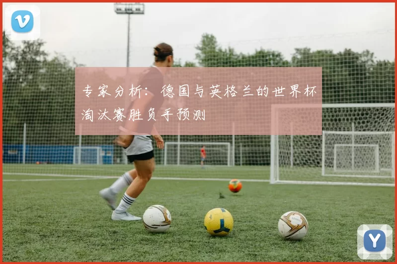 专家分析:德国与英格兰的世界杯淘汰赛胜负手预测