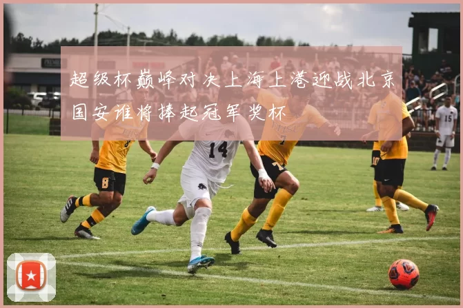 超级杯巅峰对决上海上港迎战北京国安谁将捧起冠军奖杯