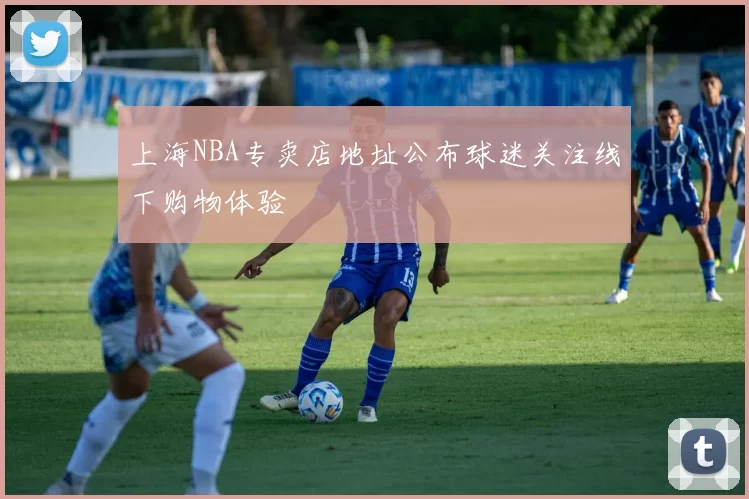 上海NBA专卖店地址公布球迷关注线下购物体验
