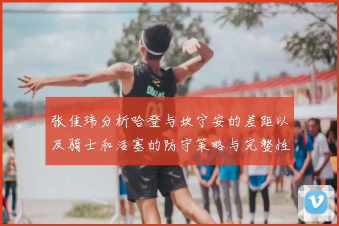 张佳玮分析哈登与坎宁安的差距以及骑士和活塞的防守策略与完整性