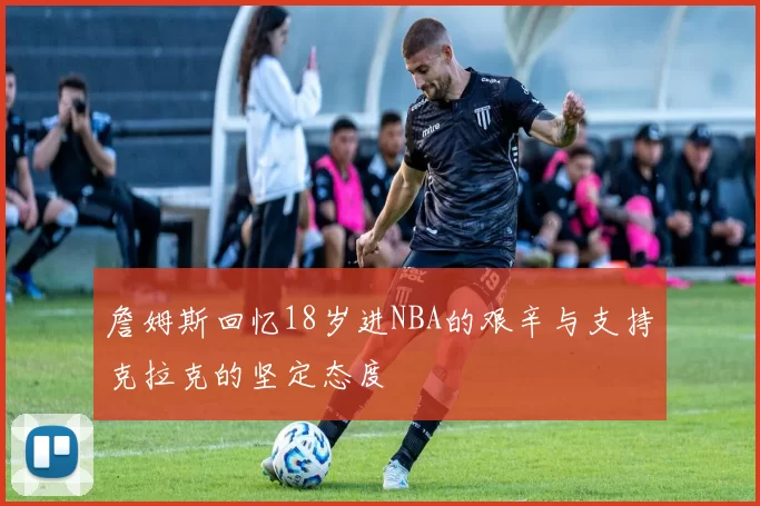 詹姆斯回忆18岁进NBA的艰辛与支持克拉克的坚定态度