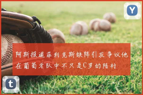 阿斯报道菲利克斯缺阵引发争议他在葡萄牙队中不只是C罗的陪衬