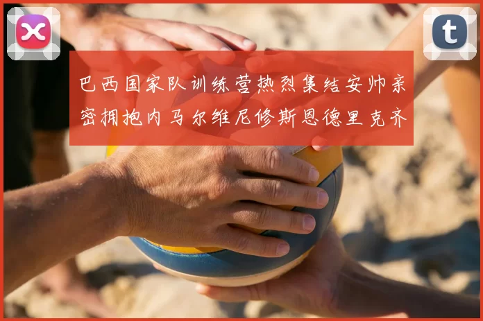 巴西国家队训练营热烈集结安帅亲密拥抱内马尔维尼修斯恩德里克齐亮相