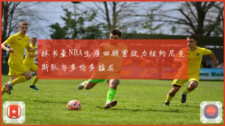 林书豪NBA生涯回顾曾效力纽约尼克斯队与多伦多猛龙
