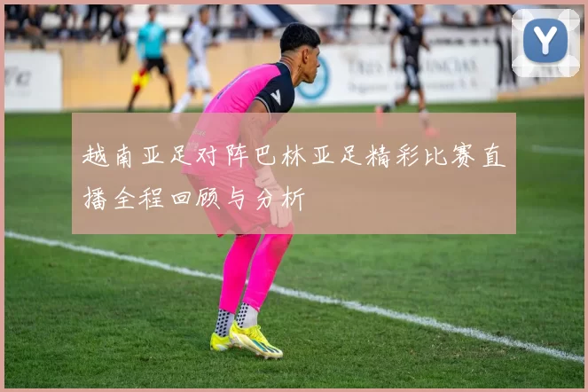 越南亚足对阵巴林亚足精彩比赛直播全程回顾与分析