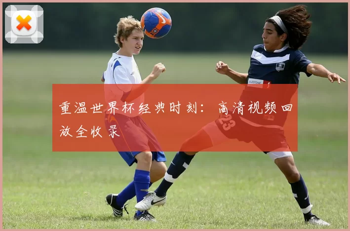 重温世界杯经典时刻：高清视频回放全收录