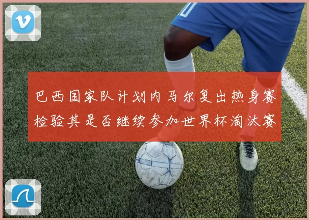 巴西国家队计划内马尔复出热身赛检验其是否继续参加世界杯淘汰赛