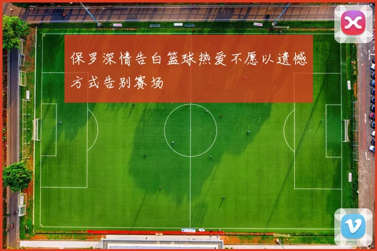 保罗深情告白篮球热爱不愿以遗憾方式告别赛场