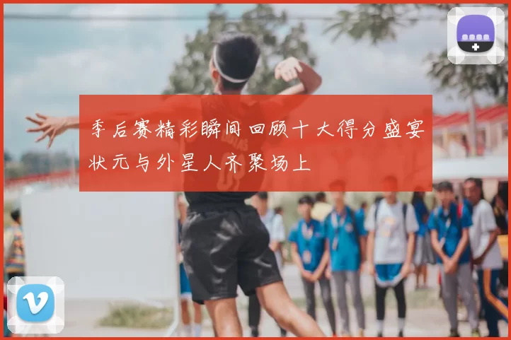 季后赛精彩瞬间回顾十大得分盛宴状元与外星人齐聚场上