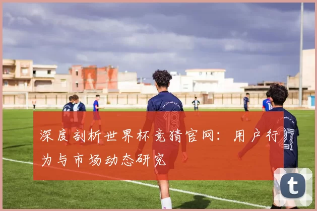 深度剖析世界杯竞猜官网：用户行为与市场动态研究