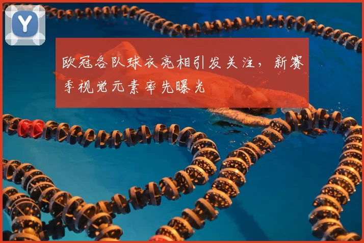 欧冠各队球衣亮相引发关注，新赛季视觉元素率先曝光