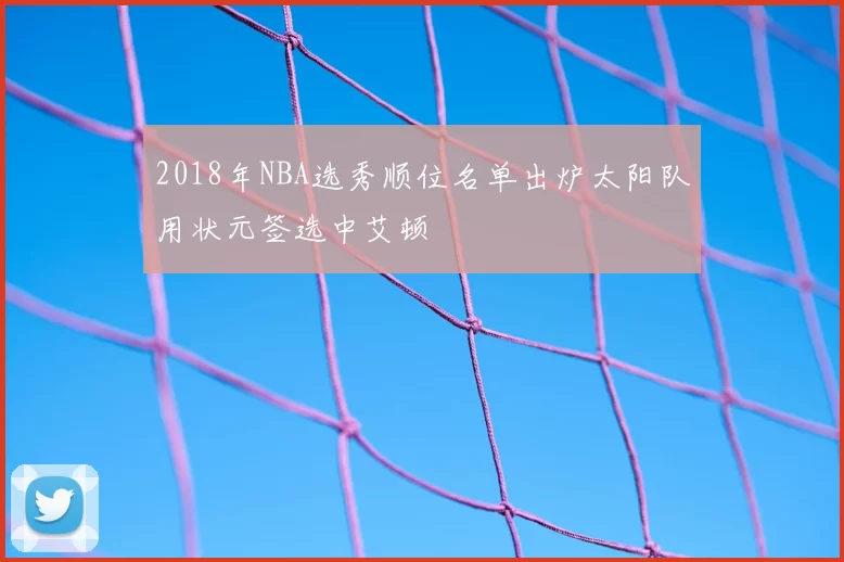 2018年NBA选秀顺位名单出炉太阳队用状元签选中艾顿