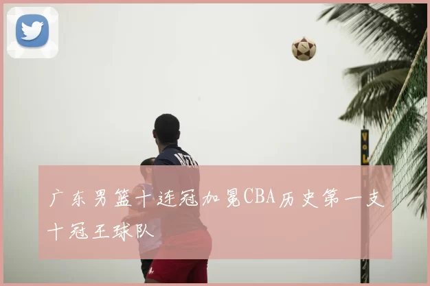 广东男篮十连冠加冕CBA历史第一支十冠王球队