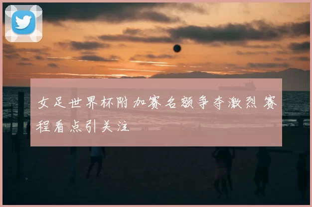 女足世界杯附加赛名额争夺激烈 赛程看点引关注