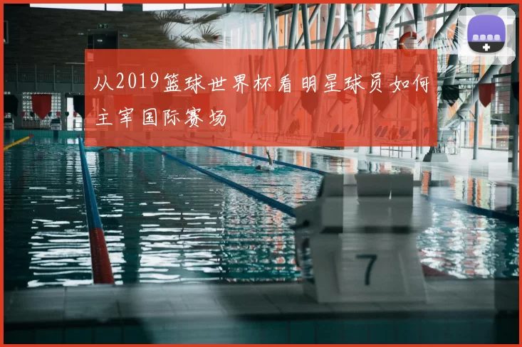 从2019篮球世界杯看明星球员如何主宰国际赛场