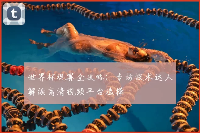 世界杯观赛全攻略：专访技术达人解读高清视频平台选择