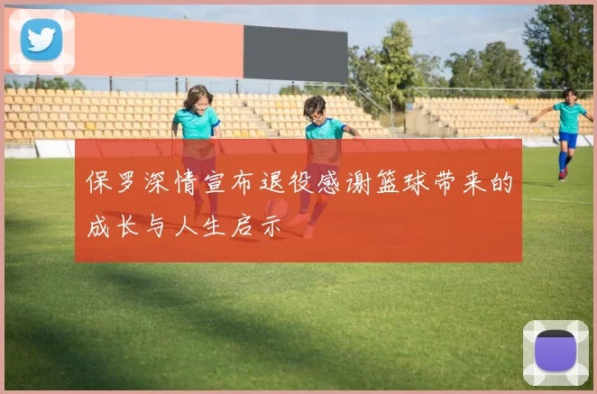 保罗深情宣布退役感谢篮球带来的成长与人生启示