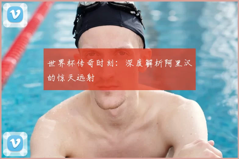 世界杯传奇时刻：深度解析阿里汉的惊天远射