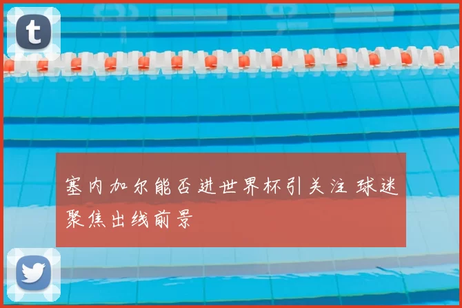 塞内加尔能否进世界杯引关注 球迷聚焦出线前景