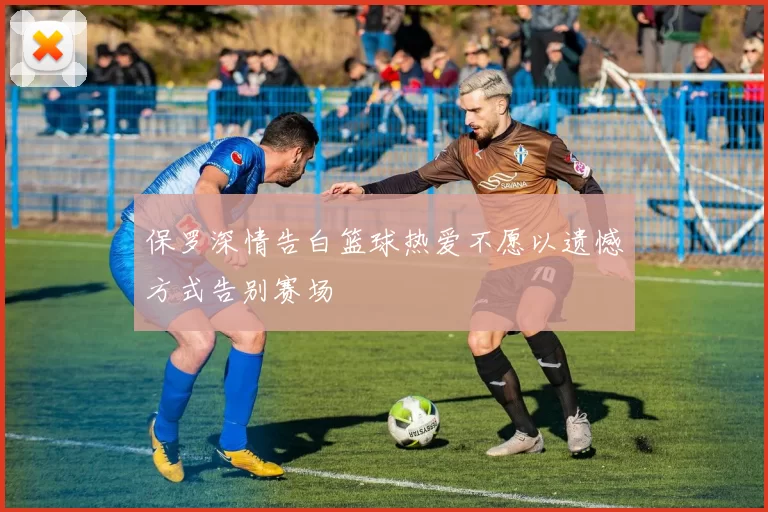 保罗深情告白篮球热爱不愿以遗憾方式告别赛场