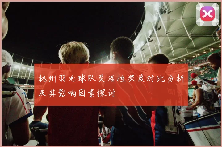 杭州羽毛球队灵活性深度对比分析及其影响因素探讨