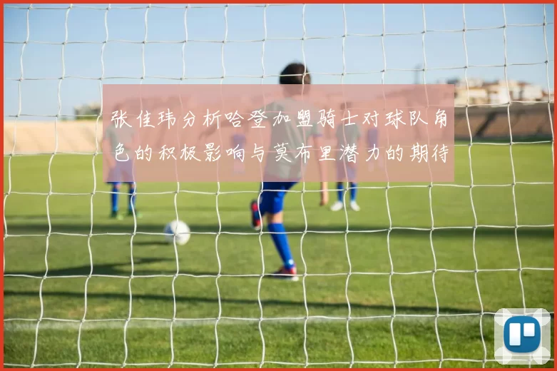 张佳玮分析哈登加盟骑士对球队角色的积极影响与莫布里潜力的期待