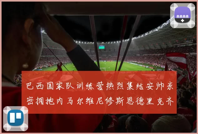 巴西国家队训练营热烈集结安帅亲密拥抱内马尔维尼修斯恩德里克齐亮相
