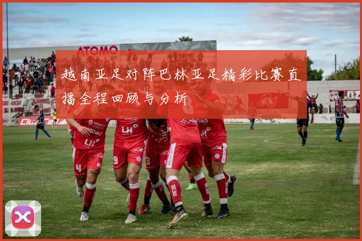 越南亚足对阵巴林亚足精彩比赛直播全程回顾与分析